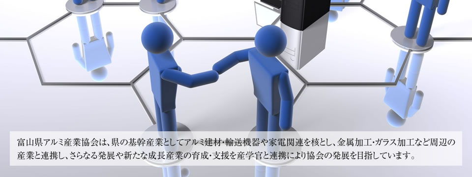 富山県アルミ産業協会は、県の基幹産業としてアルミ建材・輸送機器や家電関連を核とし、金属加工・ガラス加工など周辺の産業と連携し、さらなる発展や新たな成長産業の育成・支援を産学官と連携により協会の発展を目指しています。